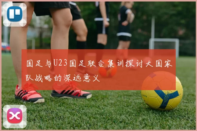 国足与U23国足联合集训探讨大国家队战略的深远意义