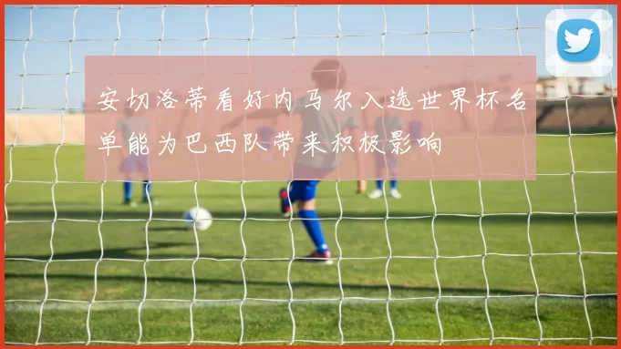 安切洛蒂看好内马尔入选世界杯名单能为巴西队带来积极影响