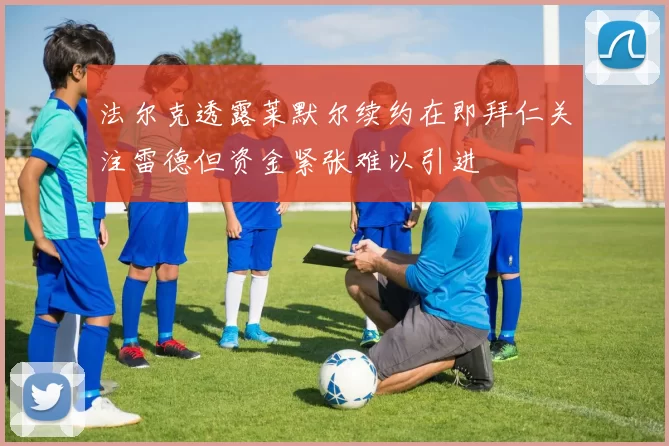 法尔克透露莱默尔续约在即拜仁关注雷德但资金紧张难以引进