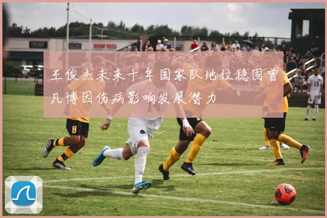 王俊杰未来十年国家队地位稳固曾凡博因伤病影响发展潜力