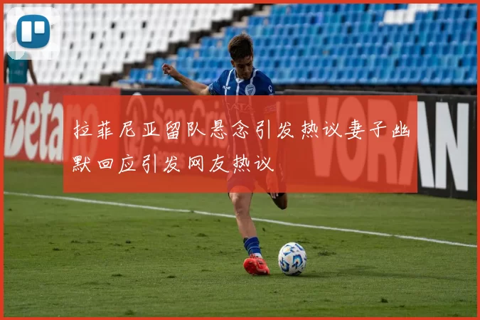 拉菲尼亚留队悬念引发热议妻子幽默回应引发网友热议