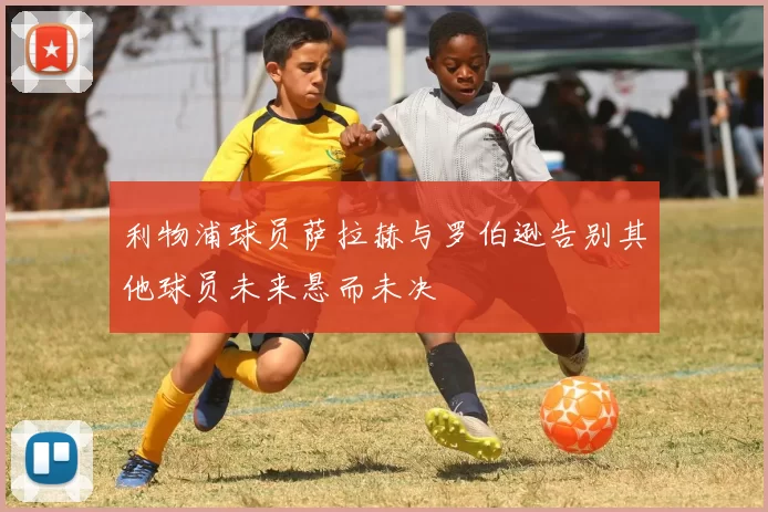 利物浦球员萨拉赫与罗伯逊告别其他球员未来悬而未决