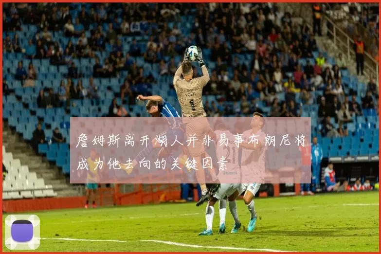 詹姆斯离开湖人并非易事布朗尼将成为他去向的关键因素