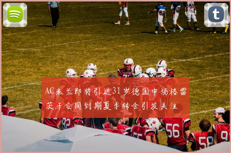 AC米兰即将引进31岁德国中场格雷茨卡合同到期夏季转会引发关注