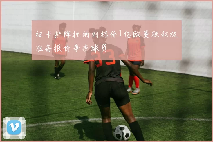 纽卡挂牌托纳利标价1亿欧曼联积极准备报价争夺球员