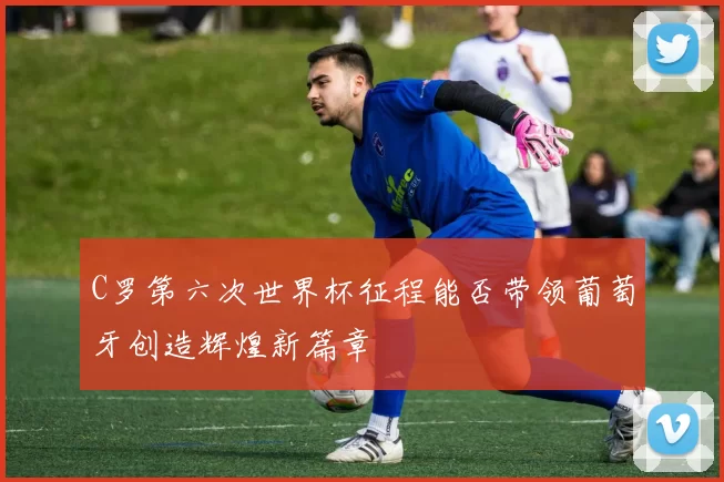 C罗第六次世界杯征程能否带领葡萄牙创造辉煌新篇章