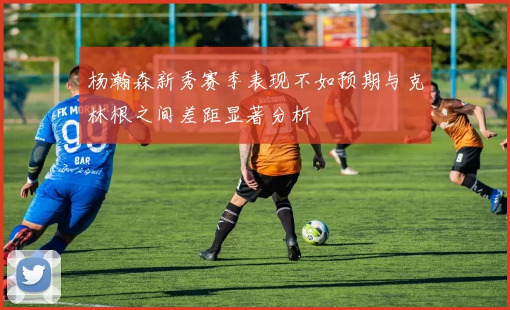杨瀚森新秀赛季表现不如预期与克林根之间差距显著分析