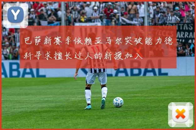 巴萨新赛季依赖亚马尔突破能力德科寻求擅长过人的新援加入