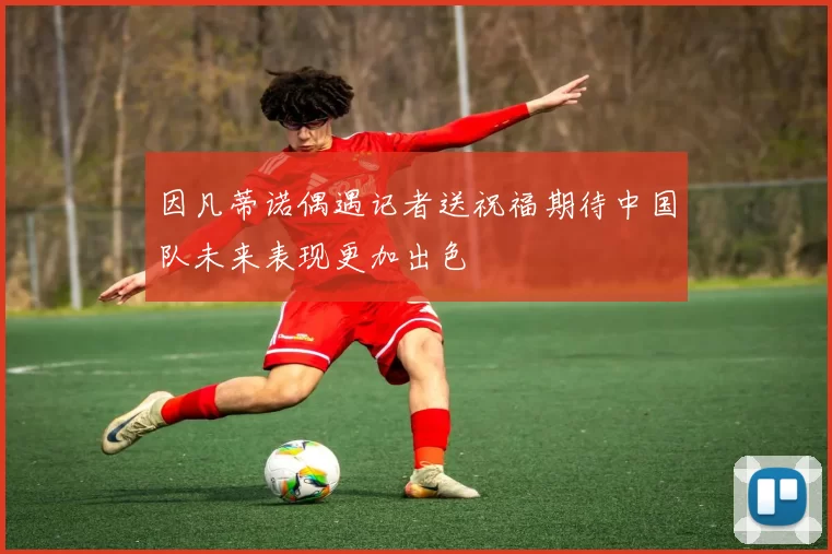 因凡蒂诺偶遇记者送祝福期待中国队未来表现更加出色