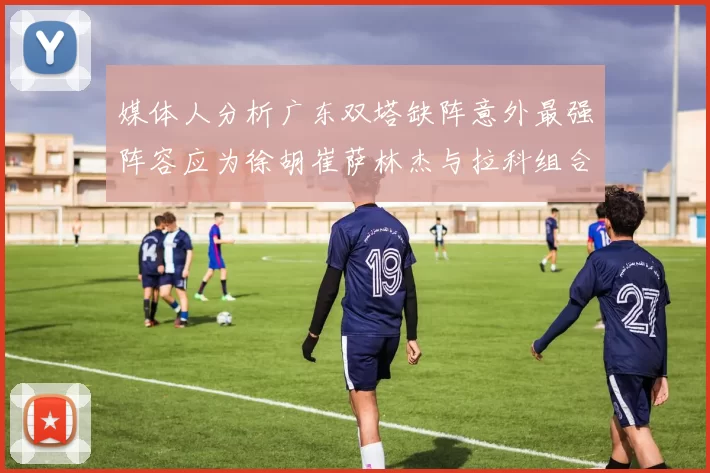 媒体人分析广东双塔缺阵意外最强阵容应为徐胡崔萨林杰与拉科组合
