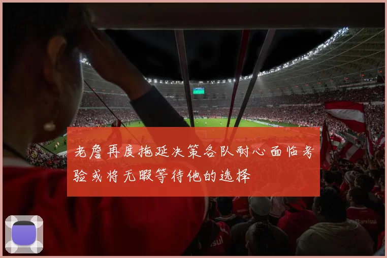老詹再度拖延决策各队耐心面临考验或将无暇等待他的选择