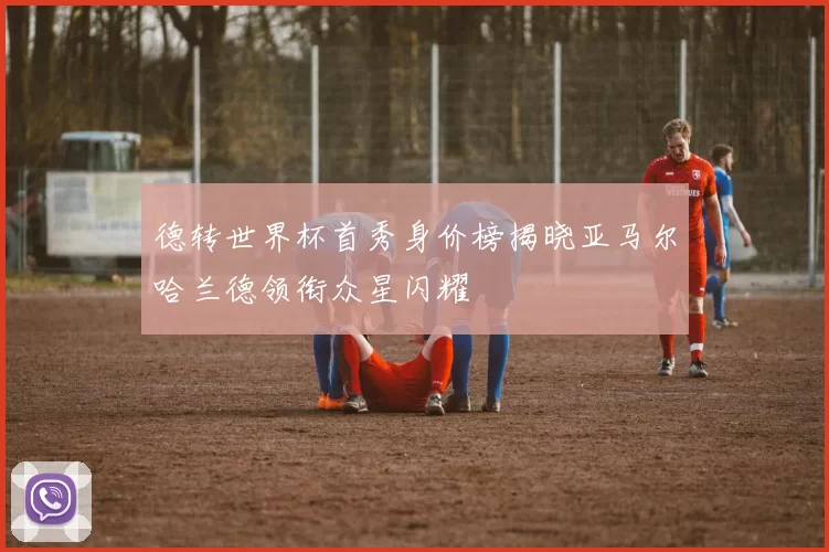 德转世界杯首秀身价榜揭晓亚马尔哈兰德领衔众星闪耀