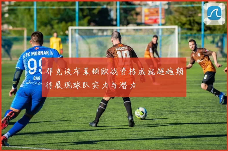 邓克谈布莱顿欧战资格成就超越期待展现球队实力与潜力